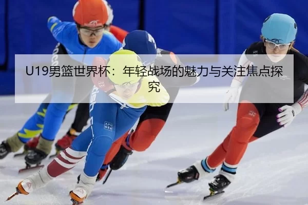 U19男篮世界杯：年轻战场的魅力与关注焦点探究